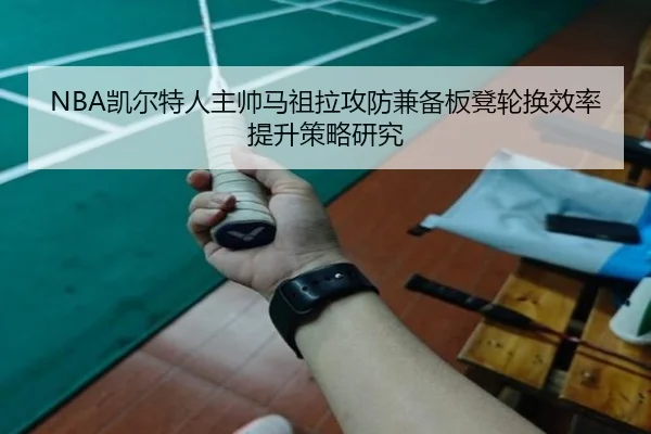 NBA凯尔特人主帅马祖拉攻防兼备板凳轮换效率提升策略研究