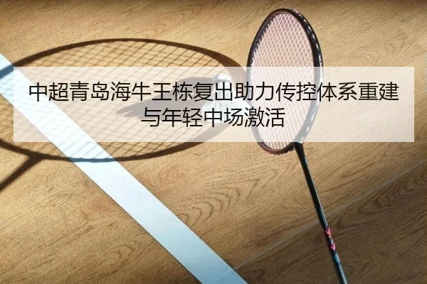 中超青岛海牛王栋复出助力传控体系重建与年轻中场激活
