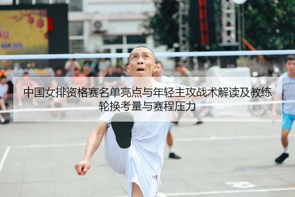中国女排资格赛名单亮点与年轻主攻战术解读及教练轮换考量与赛程压力